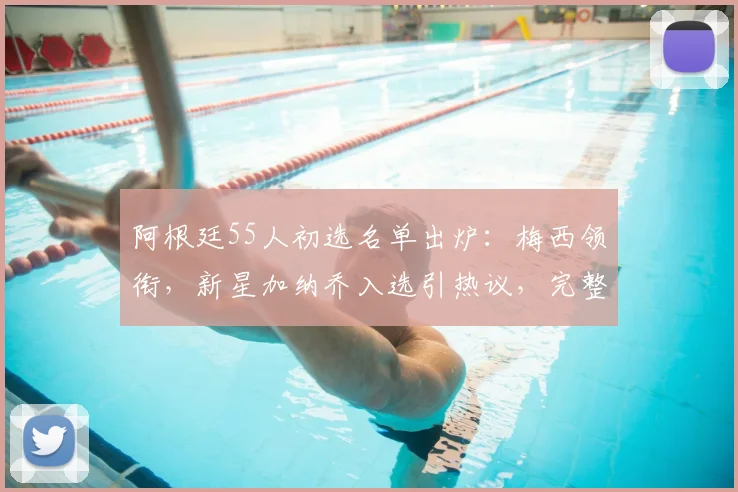 阿根廷55人初选名单出炉:梅西领衔,新星加纳乔入选引热议,完整名单解读