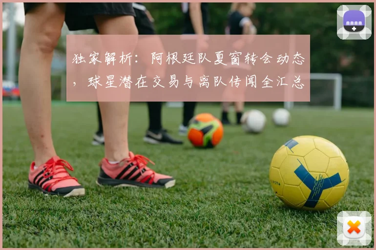 独家解析:阿根廷队夏窗转会动态,球星潜在交易与离队传闻全汇总