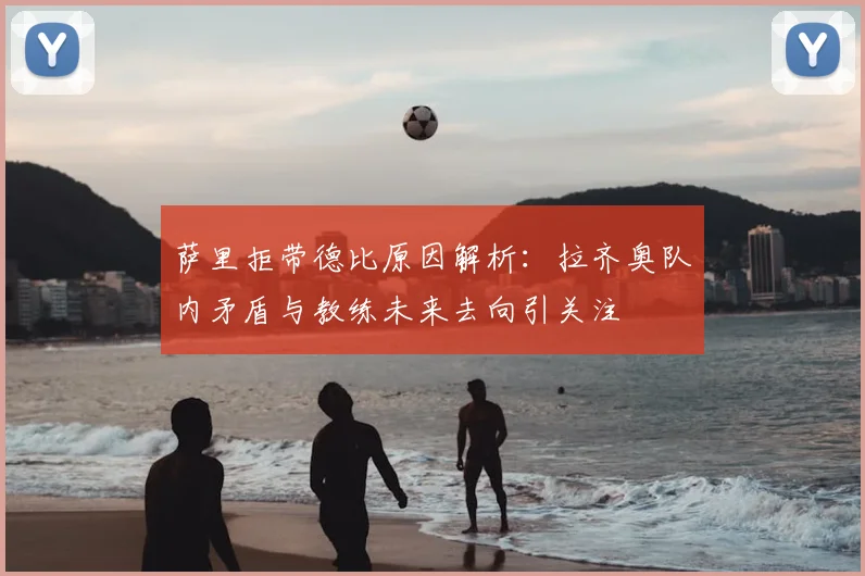萨里拒带德比原因解析:拉齐奥队内矛盾与教练未来去向引关注