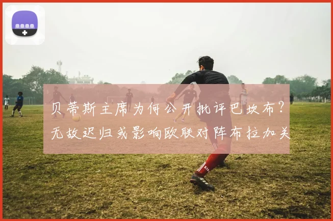 贝蒂斯主席为何公开批评巴坎布?无故迟归或影响欧联对阵布拉加关键战