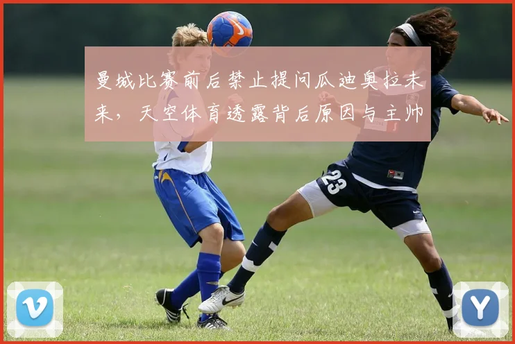 曼城比赛前后禁止提问瓜迪奥拉未来,天空体育透露背后原因与主帅动向解析