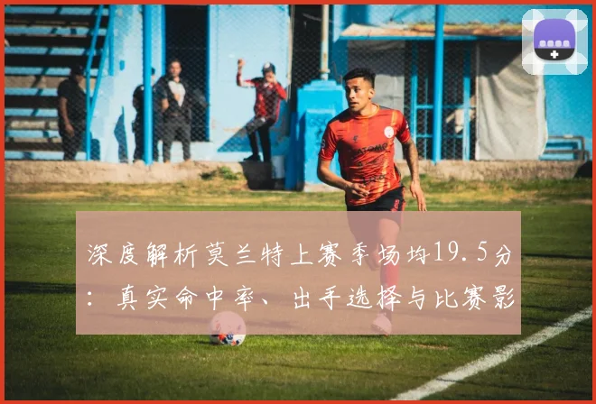 深度解析莫兰特上赛季场均19.5分：真实命中率、出手选择与比赛影响力全揭秘