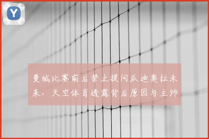 曼城比赛前后禁止提问瓜迪奥拉未来，天空体育透露背后原因与主帅动向解析