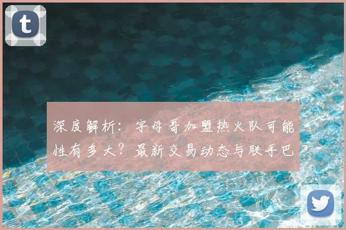 深度解析：字母哥加盟热火队可能性有多大？最新交易动态与联手巴特勒前景分析