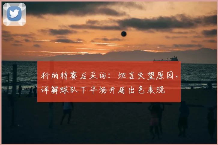 科纳特赛后采访:坦言失望原因,详解球队下半场开局出色表现