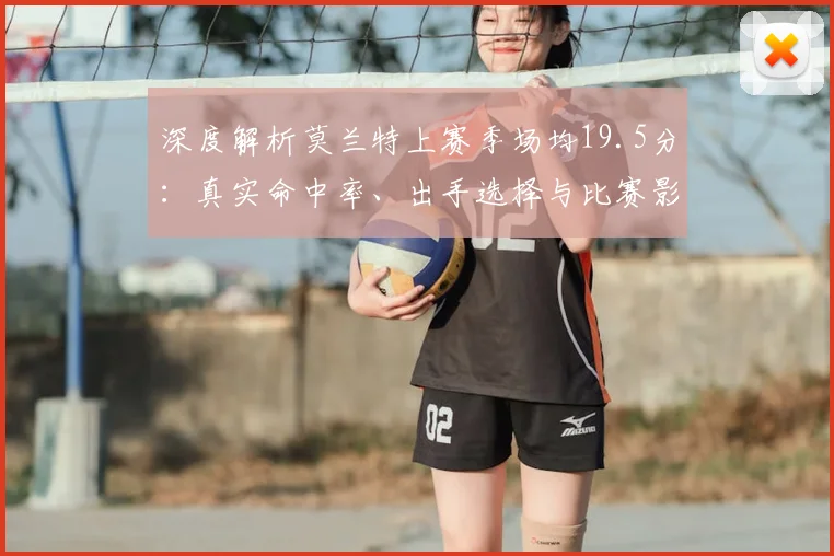 深度解析莫兰特上赛季场均19.5分：真实命中率、出手选择与比赛影响力全揭秘